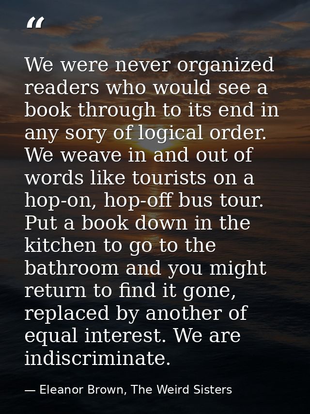 We were never organized readers who would see a book through to its end in any sory of logical order. We weave in and ou — Eleanor Brown, The Weird Sisters