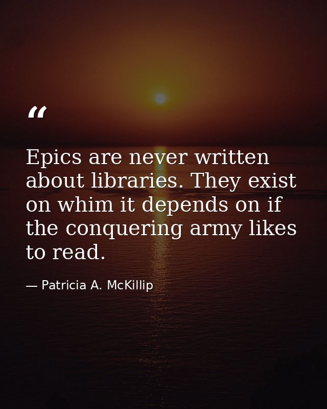 Epics are never written about libraries. They exist on whim it depends on if the conquering army likes to read. — Patricia A. McKillip