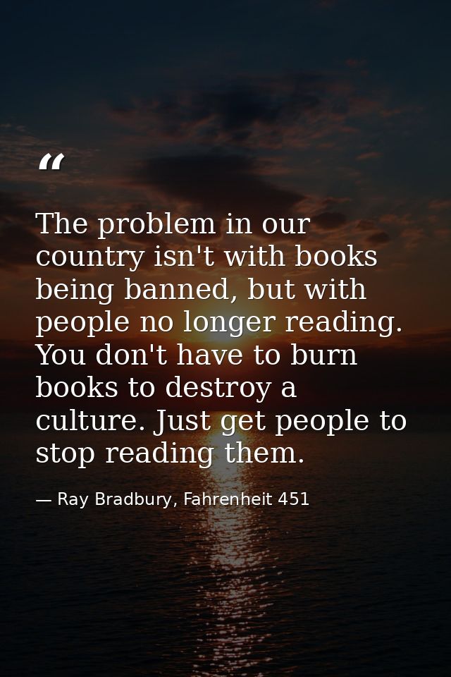 The problem in our country isn't with books being banned, but with people no longer reading. You don't have to burn book — Ray Bradbury, Fahrenheit 451