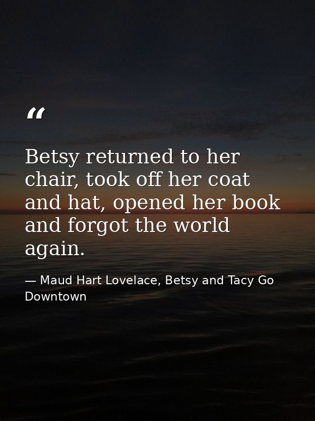 Betsy returned to her chair, took off her coat and hat, opened her book and forgot the world again. — Maud Hart Lovelace, Betsy and Tacy Go Downtown
