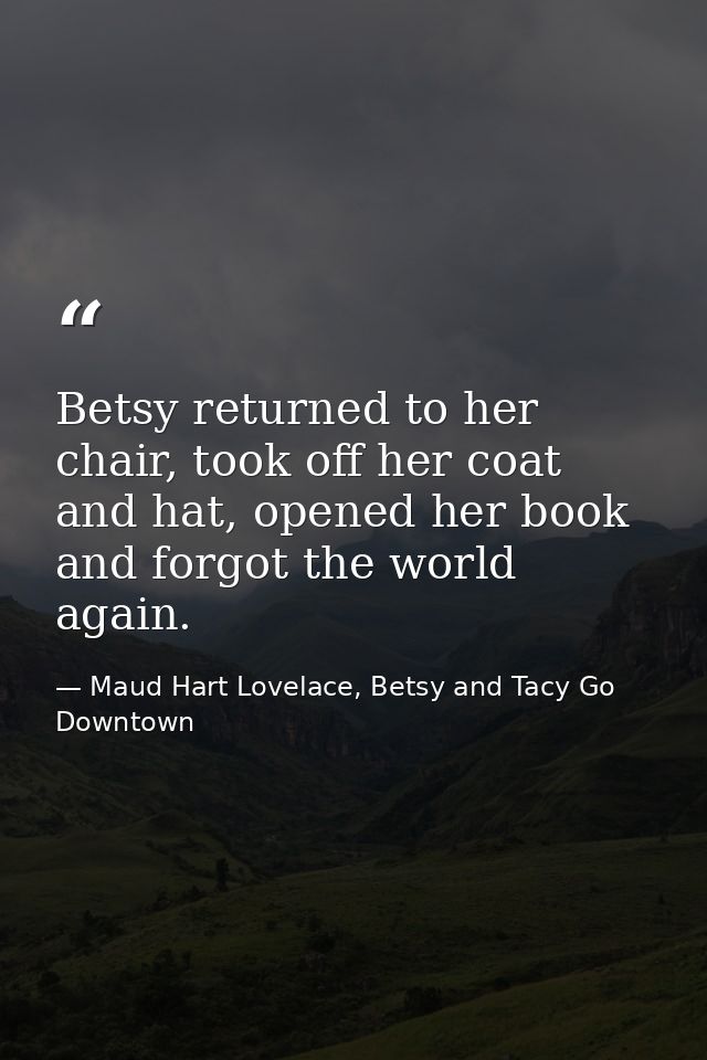 Betsy returned to her chair, took off her coat and hat, opened her book and forgot the world again. — Maud Hart Lovelace, Betsy and Tacy Go Downtown
