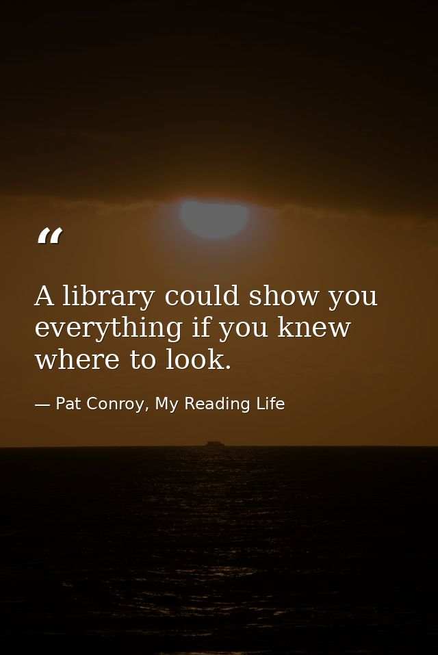A library could show you everything if you knew where to look. — Pat Conroy, My Reading Life