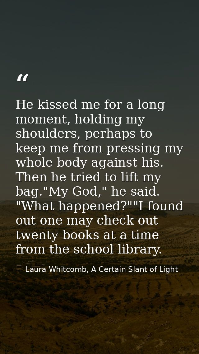 He kissed me for a long moment, holding my shoulders, perhaps to keep me from pressing my whole body against his. Then h — Laura Whitcomb, A Certain Slant of Light