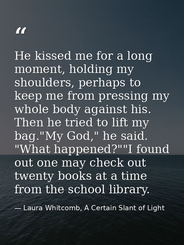 He kissed me for a long moment, holding my shoulders, perhaps to keep me from pressing my whole body against his. Then h — Laura Whitcomb, A Certain Slant of Light