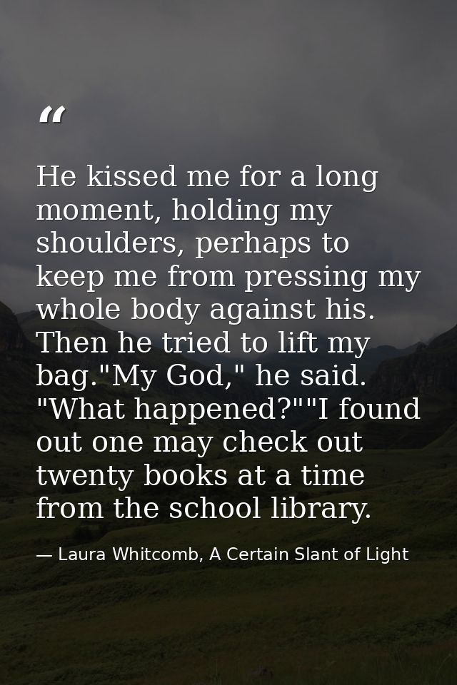 He kissed me for a long moment, holding my shoulders, perhaps to keep me from pressing my whole body against his. Then h — Laura Whitcomb, A Certain Slant of Light