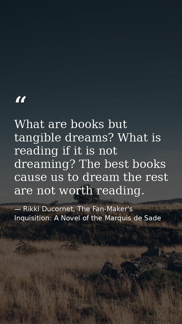 What are books but tangible dreams? What is reading if it is not dreaming? The best books cause us to dream the rest are — Rikki Ducornet, The Fan-Maker's Inquisition: A Novel of the Marquis de Sade