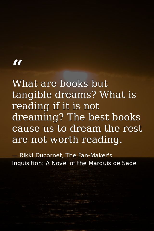 What are books but tangible dreams? What is reading if it is not dreaming? The best books cause us to dream the rest are — Rikki Ducornet, The Fan-Maker's Inquisition: A Novel of the Marquis de Sade