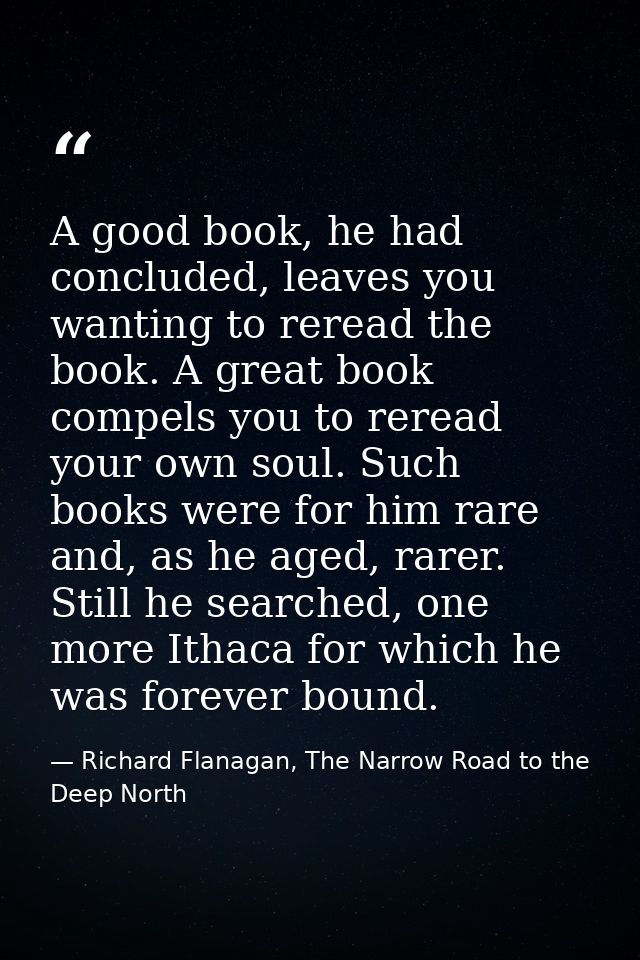 A good book, he had concluded, leaves you wanting to reread the book. A great book compels you to reread your own soul.  — Richard Flanagan, The Narrow Road to the Deep North