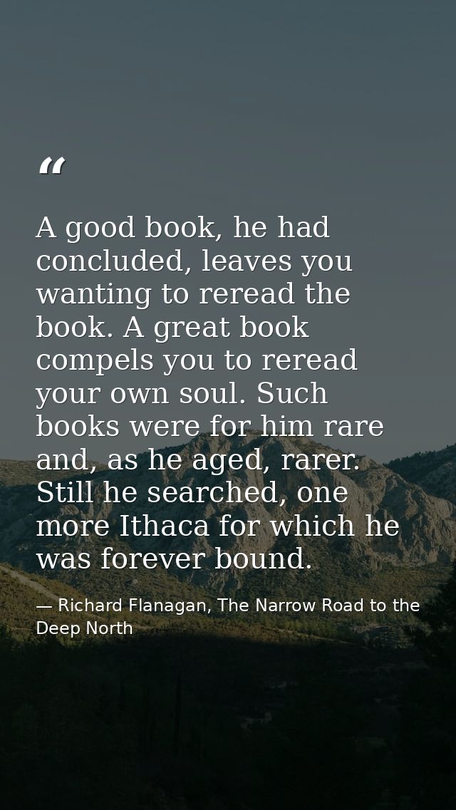 A good book, he had concluded, leaves you wanting to reread the book. A great book compels you to reread your own soul.  — Richard Flanagan, The Narrow Road to the Deep North