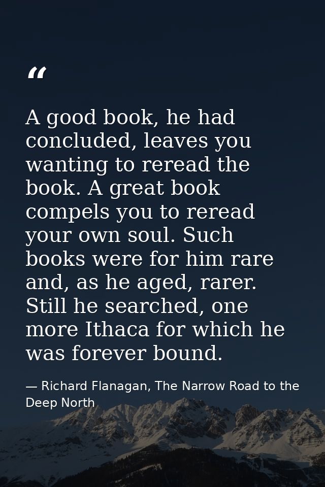 A good book, he had concluded, leaves you wanting to reread the book. A great book compels you to reread your own soul.  — Richard Flanagan, The Narrow Road to the Deep North