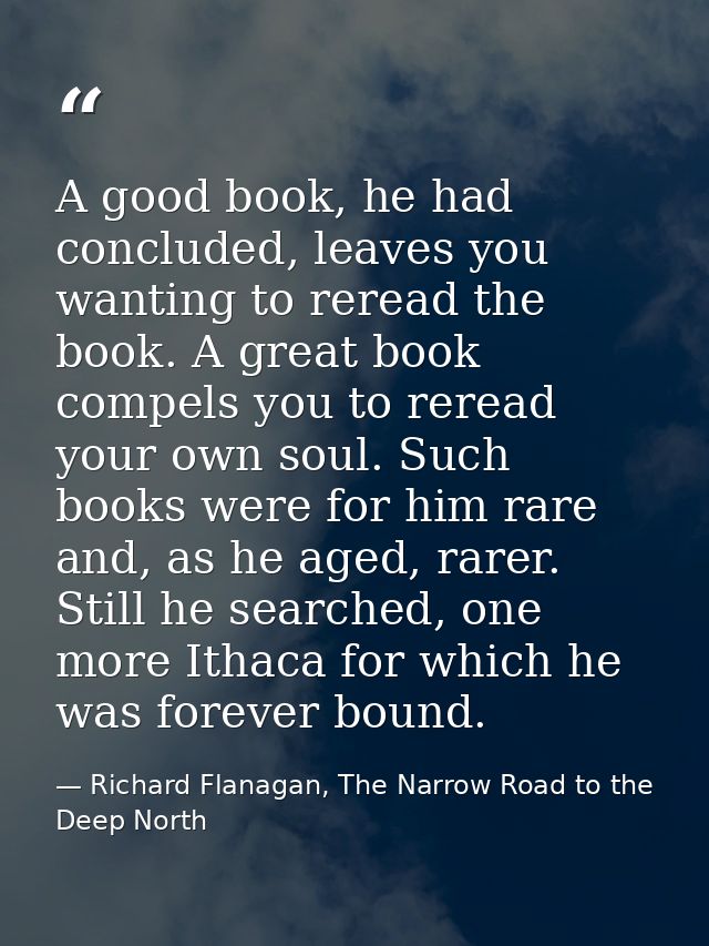 A good book, he had concluded, leaves you wanting to reread the book. A great book compels you to reread your own soul.  — Richard Flanagan, The Narrow Road to the Deep North