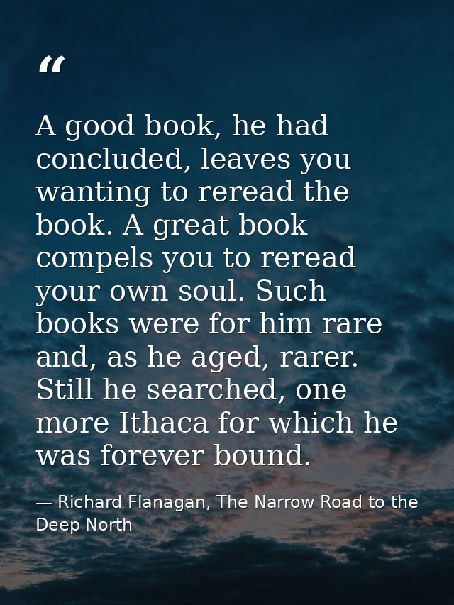 A good book, he had concluded, leaves you wanting to reread the book. A great book compels you to reread your own soul.  — Richard Flanagan, The Narrow Road to the Deep North