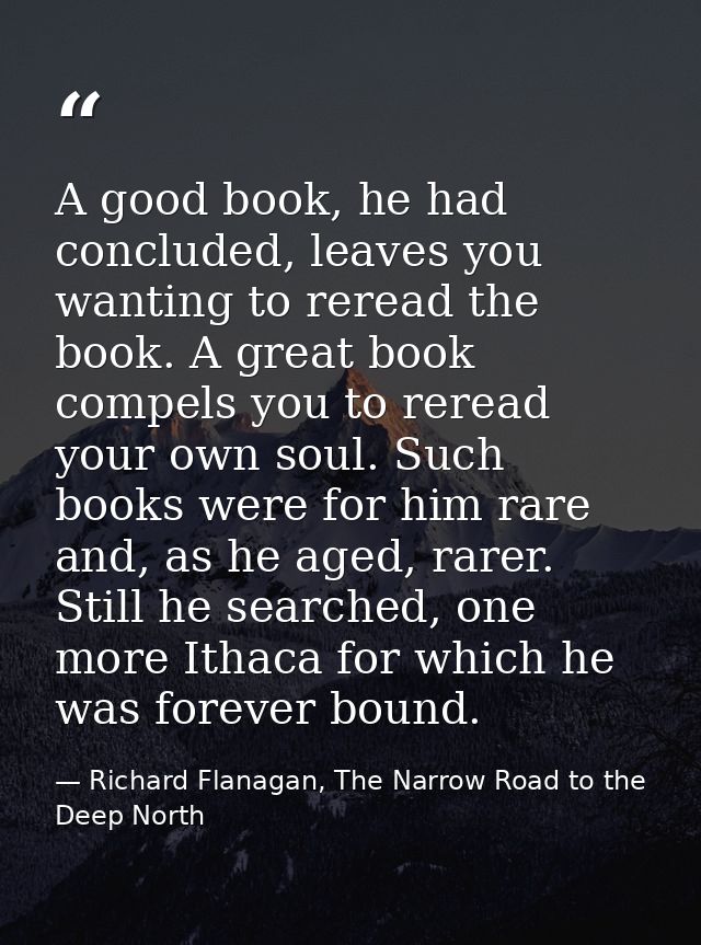 A good book, he had concluded, leaves you wanting to reread the book. A great book compels you to reread your own soul.  — Richard Flanagan, The Narrow Road to the Deep North