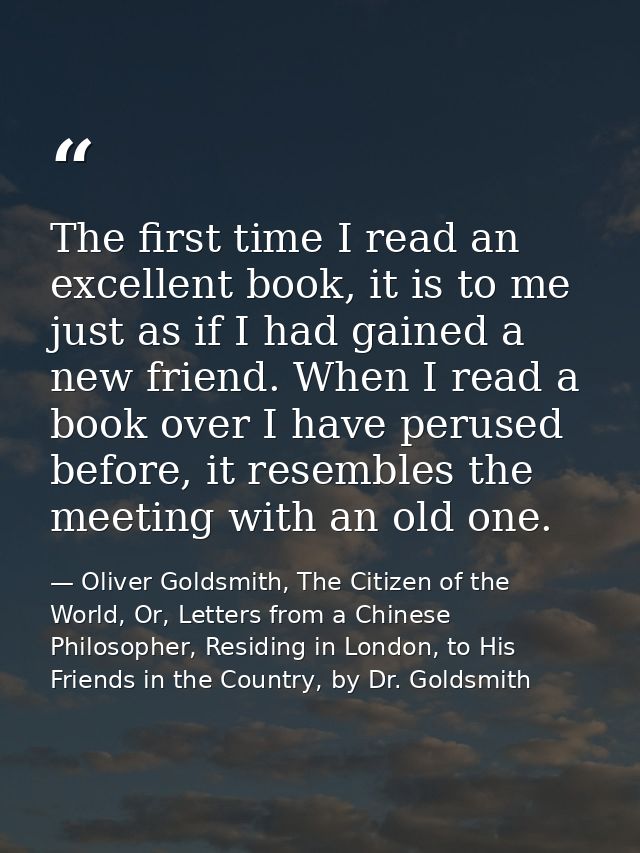 The first time I read an excellent book, it is to me just as if I had gained a new friend. When I read a book over I hav — Oliver Goldsmith, The Citizen of the World, Or, Letters from a Chinese Philosopher, Residing in London, to His Friends in the Country, by Dr. Goldsmith