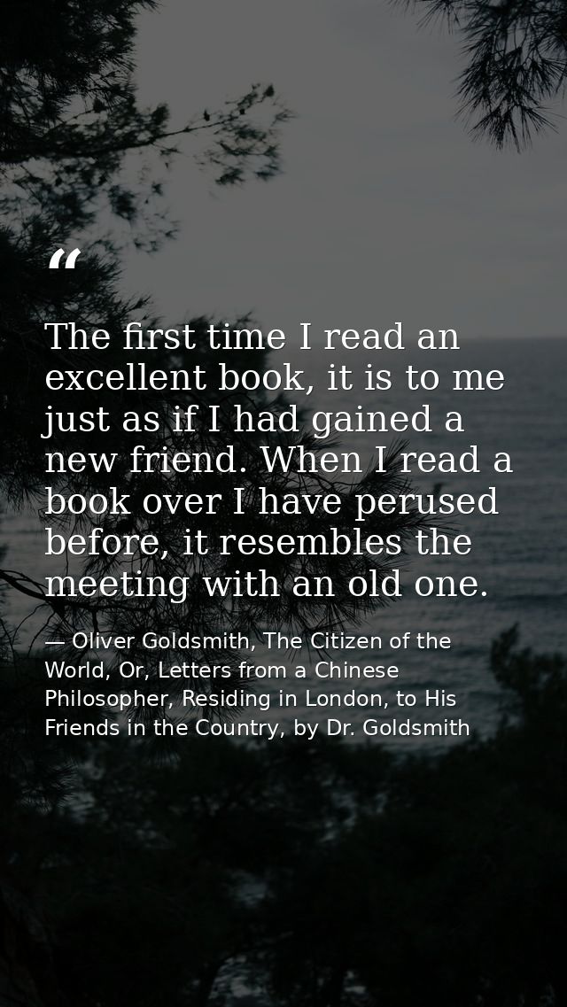 The first time I read an excellent book, it is to me just as if I had gained a new friend. When I read a book over I hav — Oliver Goldsmith, The Citizen of the World, Or, Letters from a Chinese Philosopher, Residing in London, to His Friends in the Country, by Dr. Goldsmith