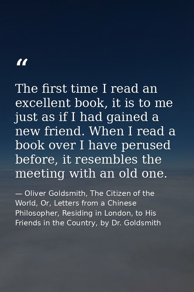 The first time I read an excellent book, it is to me just as if I had gained a new friend. When I read a book over I hav — Oliver Goldsmith, The Citizen of the World, Or, Letters from a Chinese Philosopher, Residing in London, to His Friends in the Country, by Dr. Goldsmith