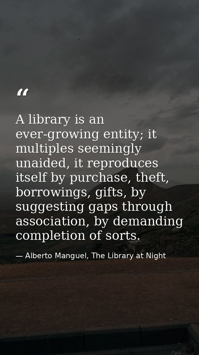 A library is an ever-growing entity; it multiples seemingly unaided, it reproduces itself by purchase, theft, borrowings — Alberto Manguel, The Library at Night