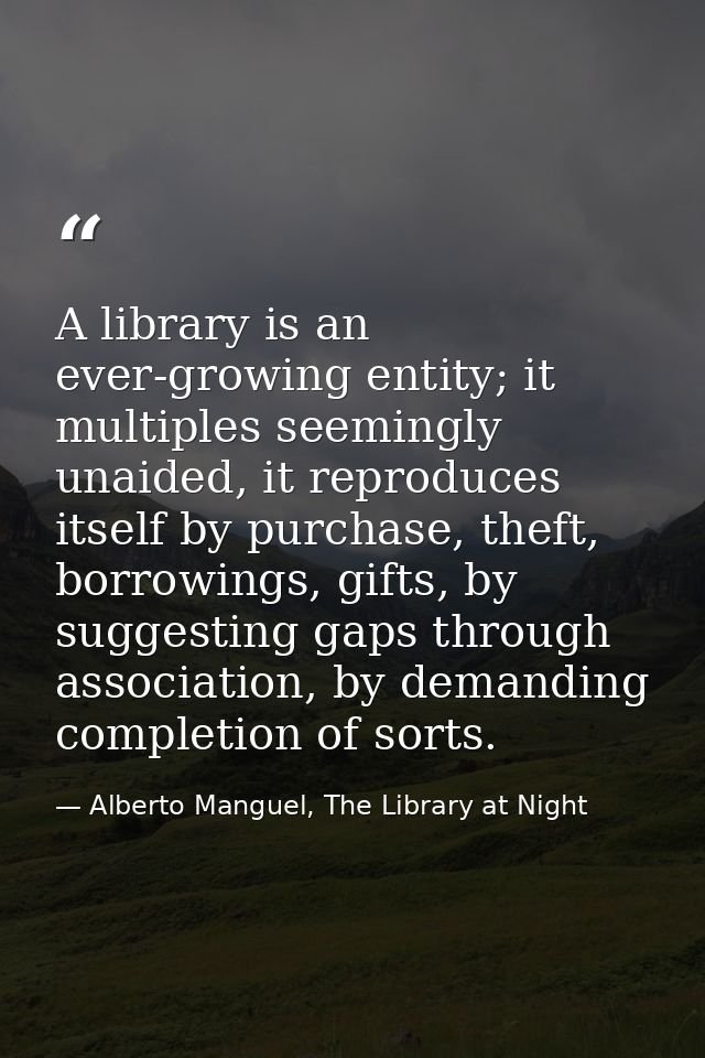 A library is an ever-growing entity; it multiples seemingly unaided, it reproduces itself by purchase, theft, borrowings — Alberto Manguel, The Library at Night