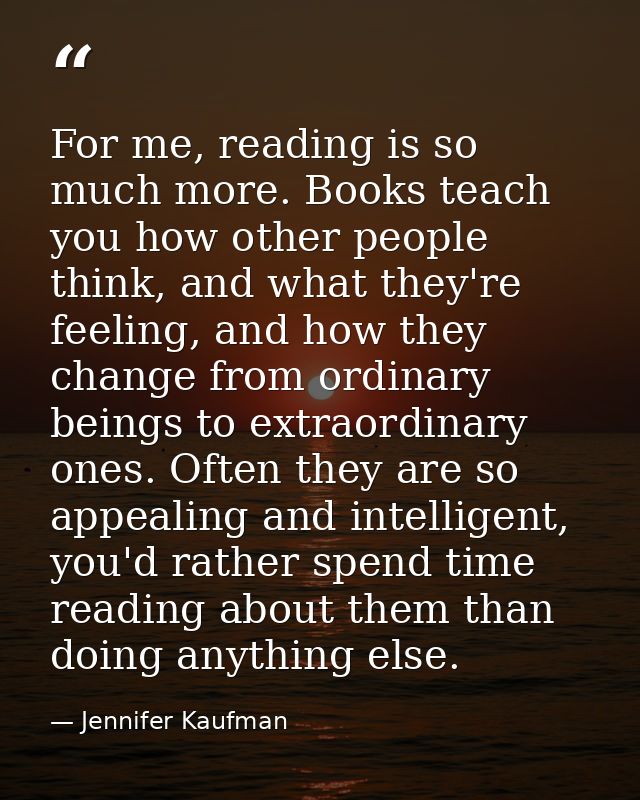 For me, reading is so much more. Books teach you how other people think, and what they're feeling, and how they change f — Jennifer Kaufman
