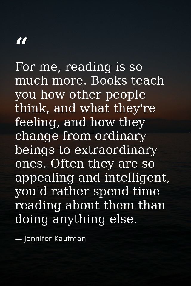 For me, reading is so much more. Books teach you how other people think, and what they're feeling, and how they change f — Jennifer Kaufman