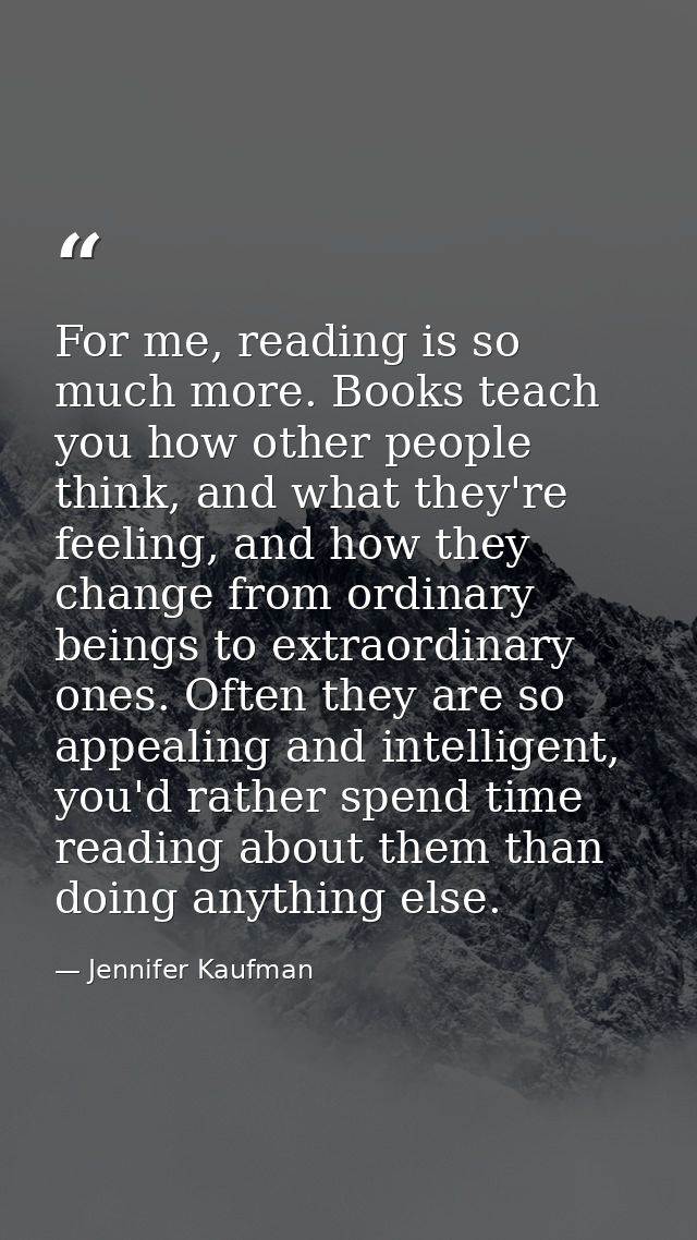For me, reading is so much more. Books teach you how other people think, and what they're feeling, and how they change f — Jennifer Kaufman