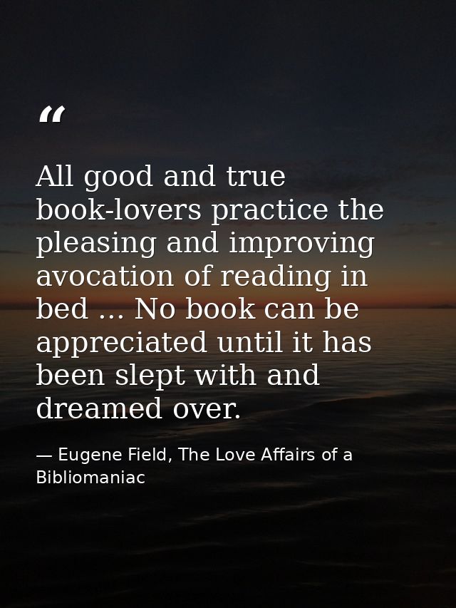 All good and true book-lovers practice the pleasing and improving avocation of reading in bed ... No book can be appreci — Eugene Field, The Love Affairs of a Bibliomaniac