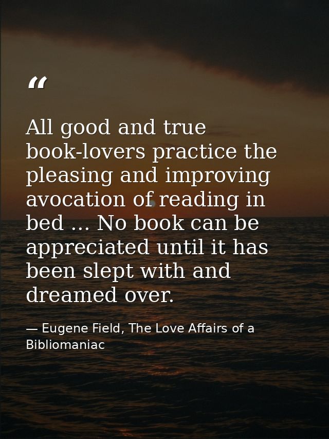 All good and true book-lovers practice the pleasing and improving avocation of reading in bed ... No book can be appreci — Eugene Field, The Love Affairs of a Bibliomaniac
