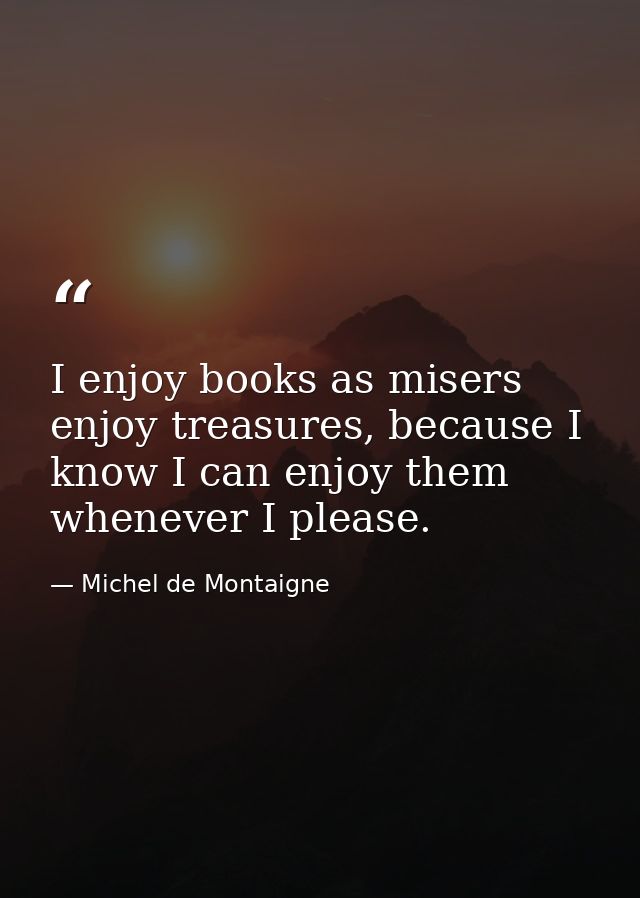 I enjoy books as misers enjoy treasures, because I know I can enjoy them whenever I please. — Michel de Montaigne