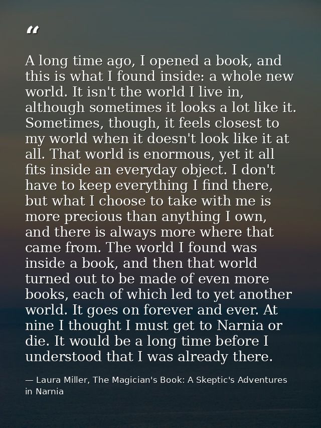 A long time ago, I opened a book, and this is what I found inside: a whole new world. It isn't the world I live in, alth — Laura Miller, The Magician's Book: A Skeptic's Adventures in Narnia
