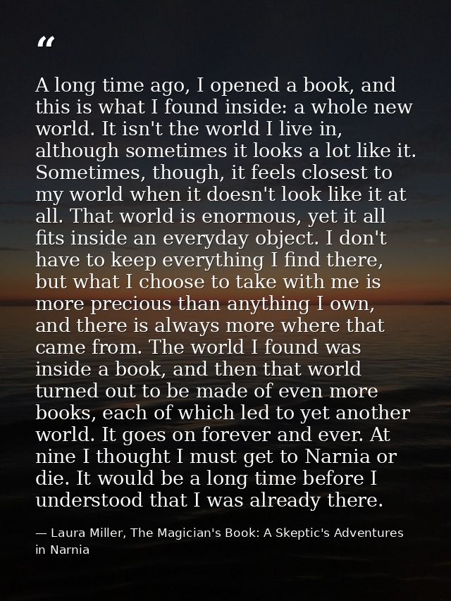 A long time ago, I opened a book, and this is what I found inside: a whole new world. It isn't the world I live in, alth — Laura Miller, The Magician's Book: A Skeptic's Adventures in Narnia