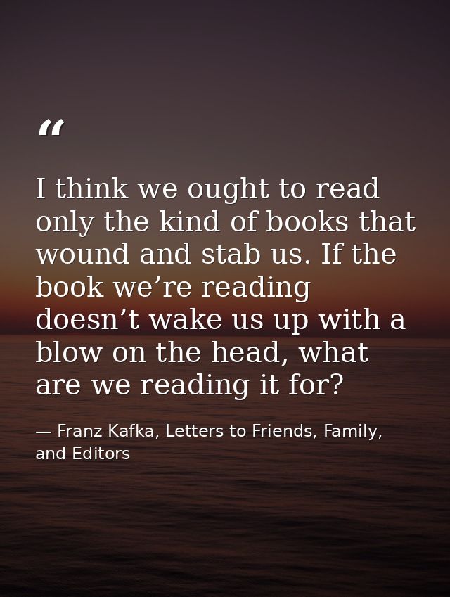 I think we ought to read only the kind of books that wound and stab us. If the book we’re reading doesn’t wake us up wit — Franz Kafka, Letters to Friends, Family, and Editors