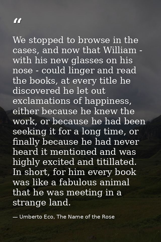 We stopped to browse in the cases, and now that William - with his new glasses on his nose - could linger and read the b — Umberto Eco, The Name of the Rose
