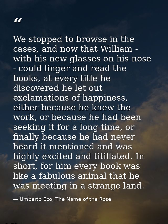 We stopped to browse in the cases, and now that William - with his new glasses on his nose - could linger and read the b — Umberto Eco, The Name of the Rose
