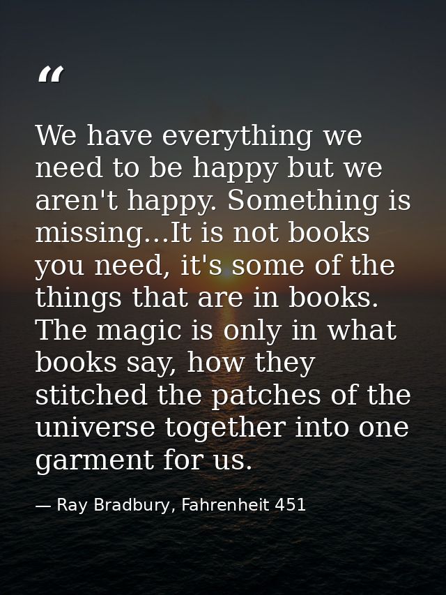We have everything we need to be happy but we aren't happy. Something is missing...It is not books you need, it's some o — Ray Bradbury, Fahrenheit 451