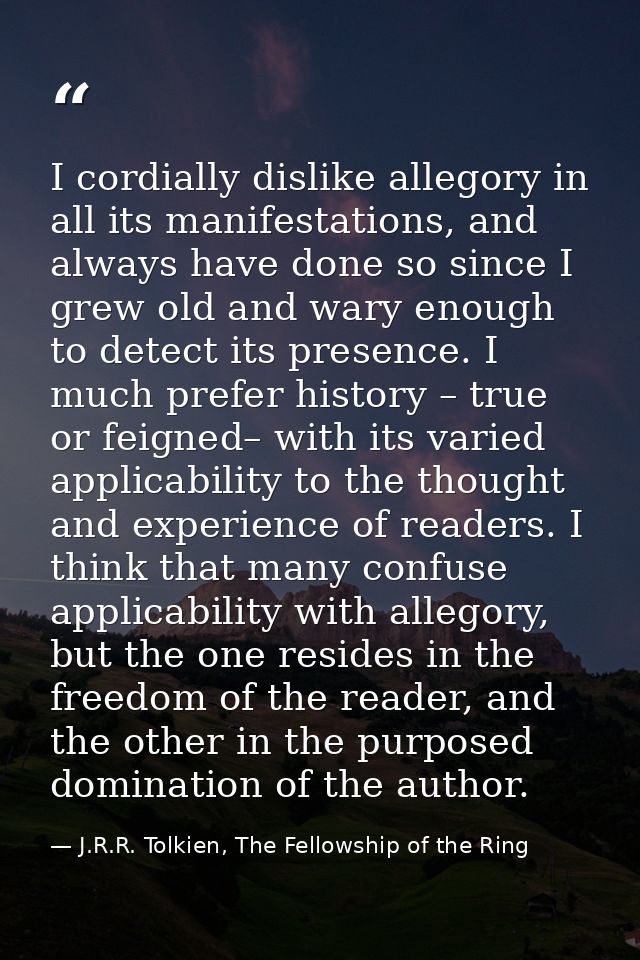 I cordially dislike allegory in all its manifestations, and always have done so since I grew old and wary enough to dete — J.R.R. Tolkien, The Fellowship of the Ring