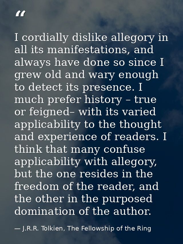 I cordially dislike allegory in all its manifestations, and always have done so since I grew old and wary enough to dete — J.R.R. Tolkien, The Fellowship of the Ring