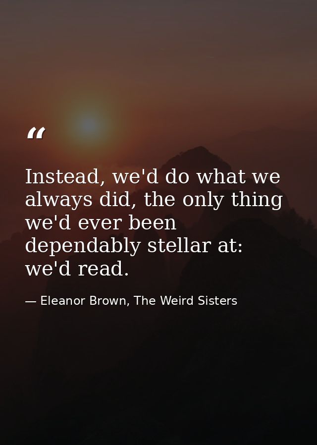 Instead, we'd do what we always did, the only thing we'd ever been dependably stellar at: we'd read. — Eleanor Brown, The Weird Sisters