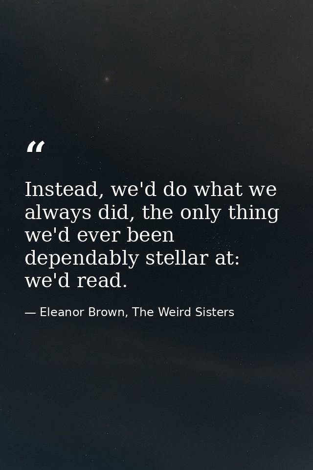 Instead, we'd do what we always did, the only thing we'd ever been dependably stellar at: we'd read. — Eleanor Brown, The Weird Sisters