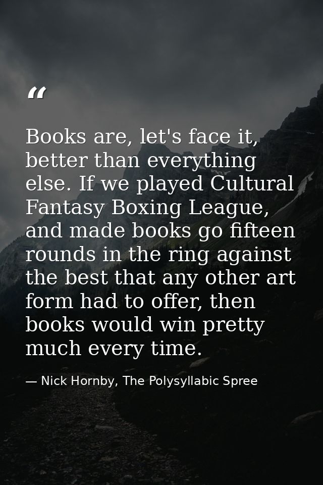 Books are, let's face it, better than everything else. If we played Cultural Fantasy Boxing League, and made books go fi — Nick Hornby, The Polysyllabic Spree