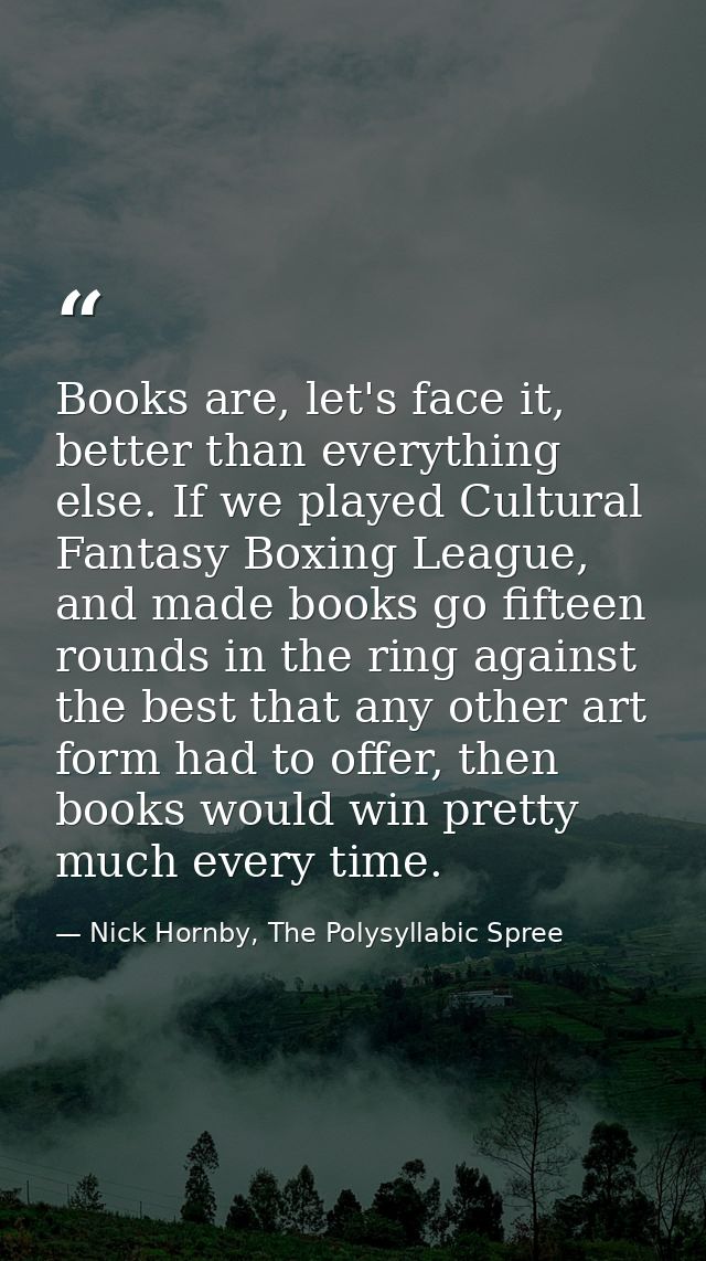Books are, let's face it, better than everything else. If we played Cultural Fantasy Boxing League, and made books go fi — Nick Hornby, The Polysyllabic Spree