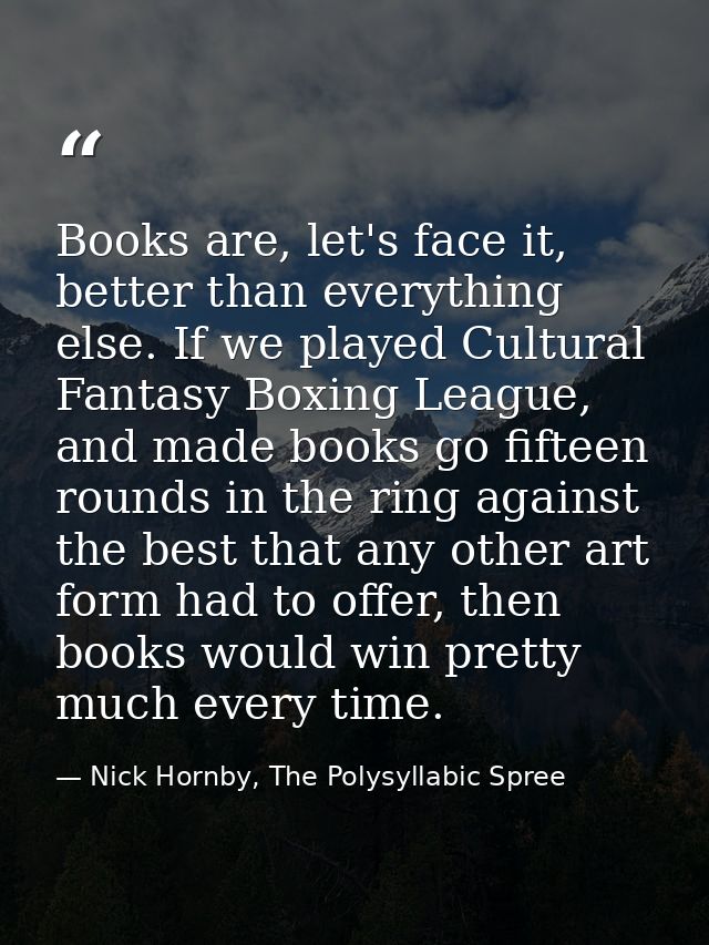Books are, let's face it, better than everything else. If we played Cultural Fantasy Boxing League, and made books go fi — Nick Hornby, The Polysyllabic Spree