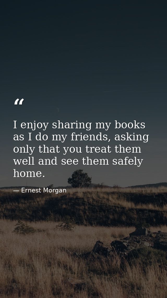 I enjoy sharing my books as I do my friends, asking only that you treat them well and see them safely home. — Ernest Morgan