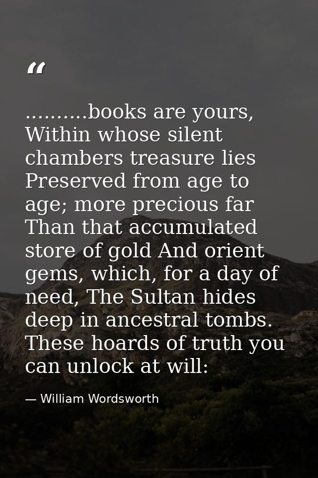 ..........books are yours, Within whose silent chambers treasure lies Preserved from age to age; more precious far Than  — William Wordsworth