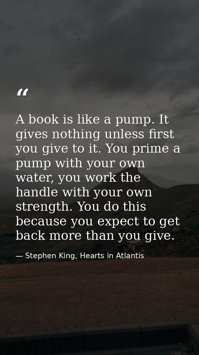 A book is like a pump. It gives nothing unless first you give to it. You prime a pump with your own water, you work the  — Stephen King, Hearts in Atlantis