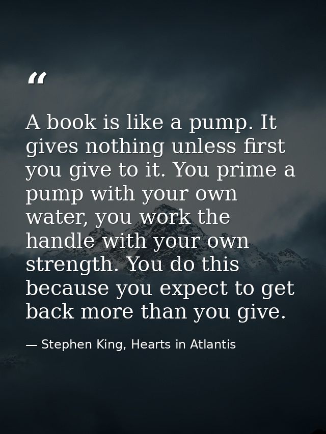 A book is like a pump. It gives nothing unless first you give to it. You prime a pump with your own water, you work the  — Stephen King, Hearts in Atlantis