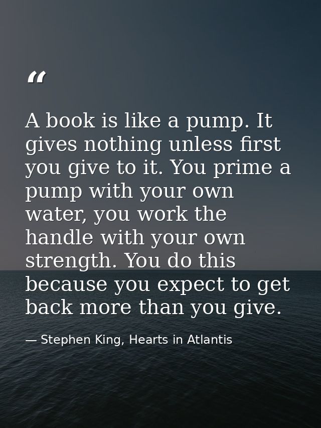 A book is like a pump. It gives nothing unless first you give to it. You prime a pump with your own water, you work the  — Stephen King, Hearts in Atlantis