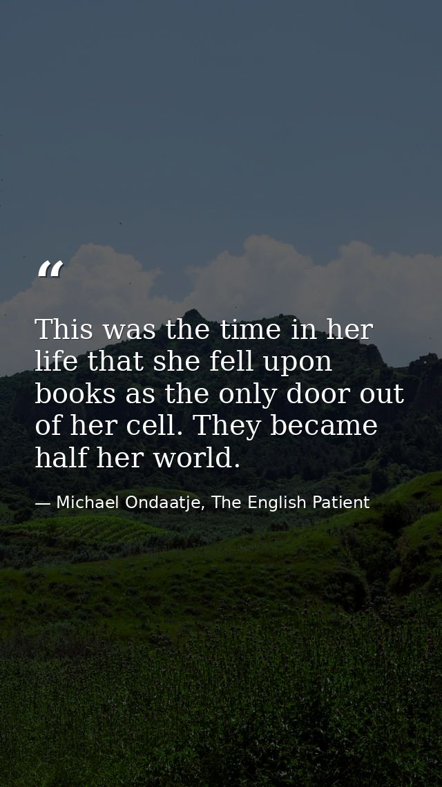 This was the time in her life that she fell upon books as the only door out of her cell. They became half her world. — Michael Ondaatje, The English Patient