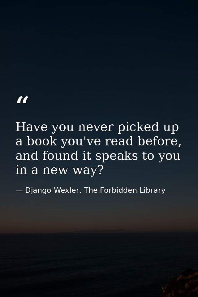 Have you never picked up a book you've read before, and found it speaks to you in a new way? — Django Wexler, The Forbidden Library