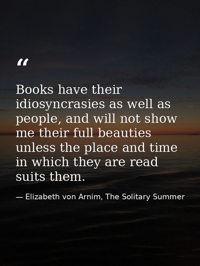Books have their idiosyncrasies as well as people, and will not show me their full beauties unless the place and time in — Elizabeth von Arnim, The Solitary Summer