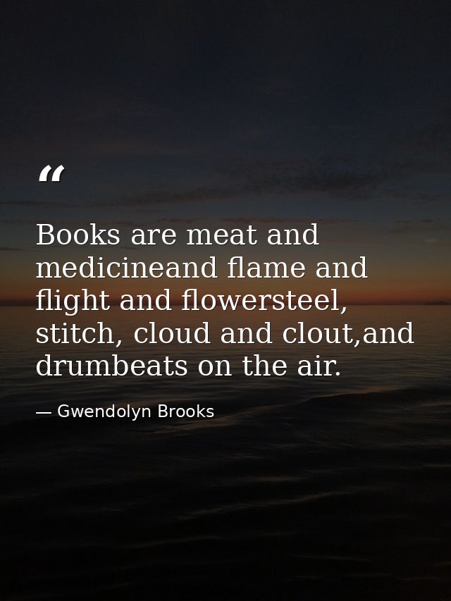 Books are meat and medicineand flame and flight and flowersteel, stitch, cloud and clout,and drumbeats on the air. — Gwendolyn Brooks